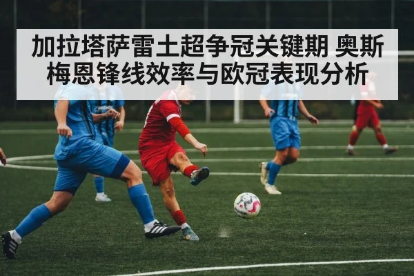 加拉塔萨雷土超争冠关键期 奥斯梅恩锋线效率与欧冠表现分析